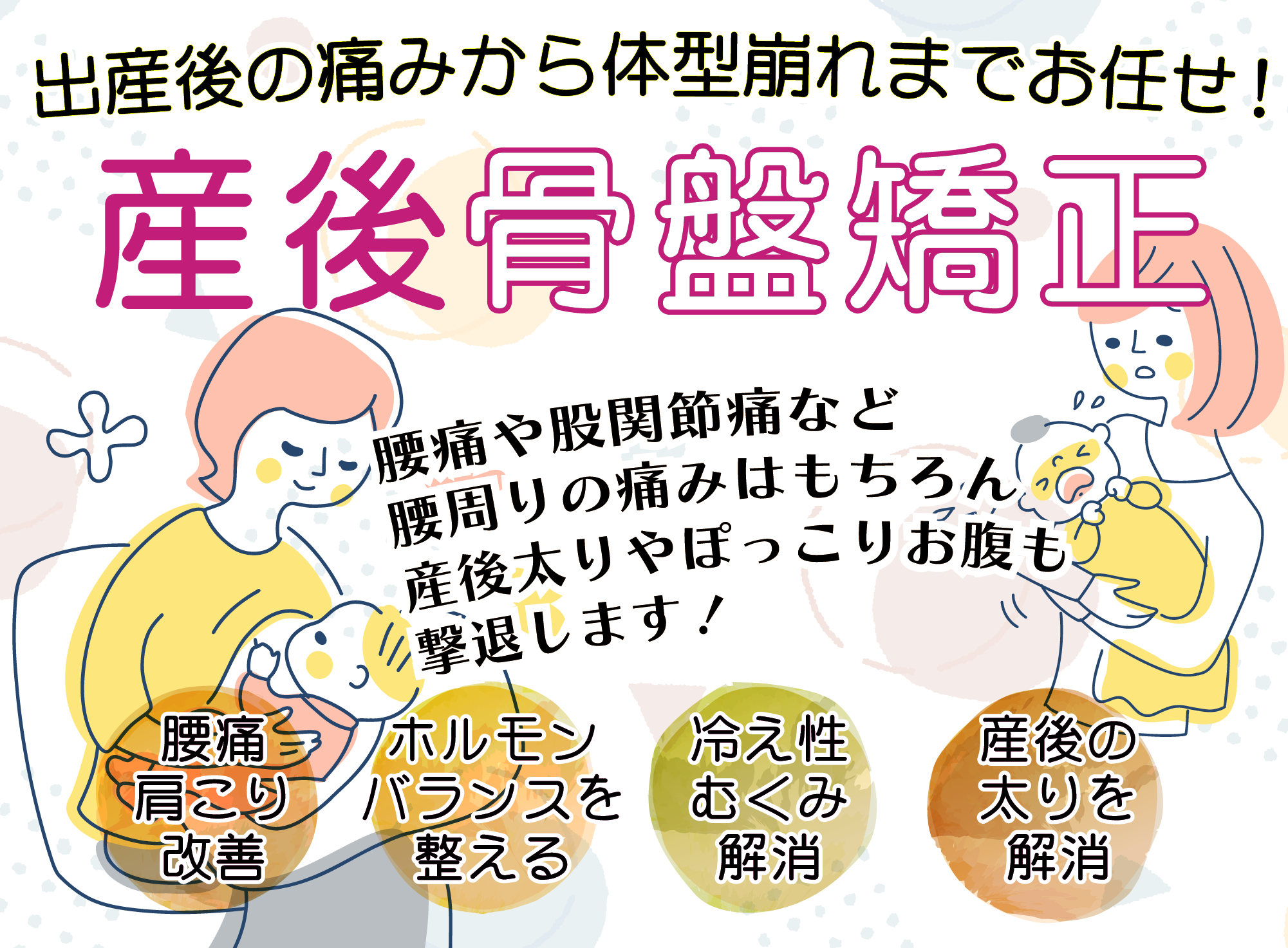 出産後の痛みから体型崩れまでお任せ！産後骨盤矯正　腰痛や股関節痛など腰周りの痛みはもちろん産後太りやぽっこりお腹も撃退します！