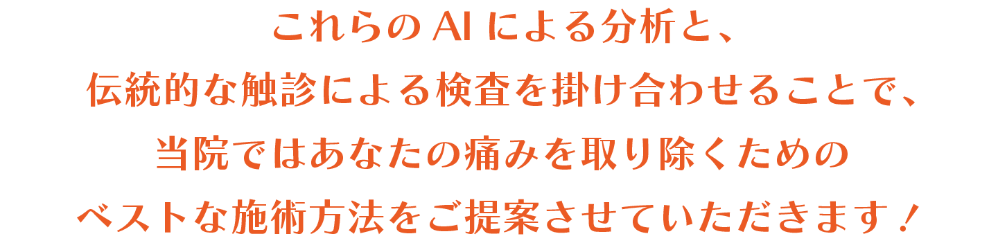 これらのAIによる分析と、伝統的な触診による検査を掛け合わせることで、当院ではあなたの痛みを取り除くためのベストな施術方法をご提案させていただきます！