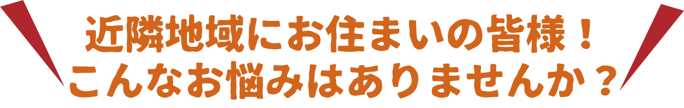 近隣地域にお住まいの皆様！こんなお悩みはありませんか？